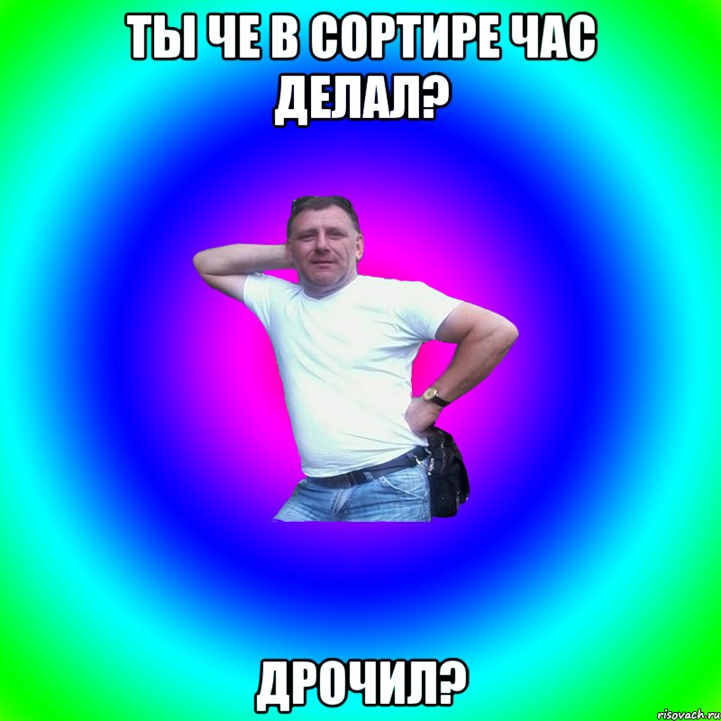 ты че в сортире час делал? дрочил?