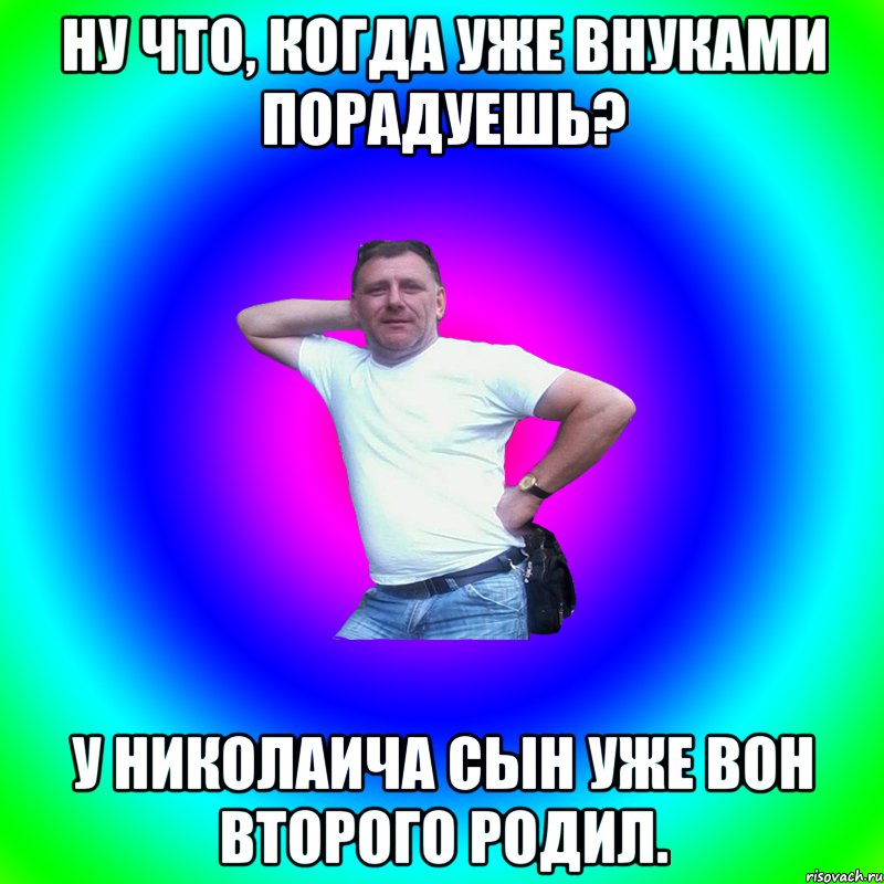 Ну что, когда уже внуками порадуешь? У Николаича сын уже вон второго родил., Мем Артур Владимирович