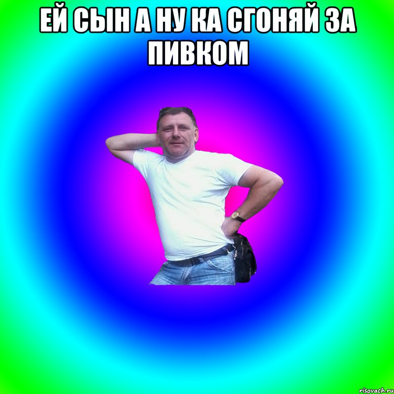 ей сын а ну ка сгоняй за пивком 