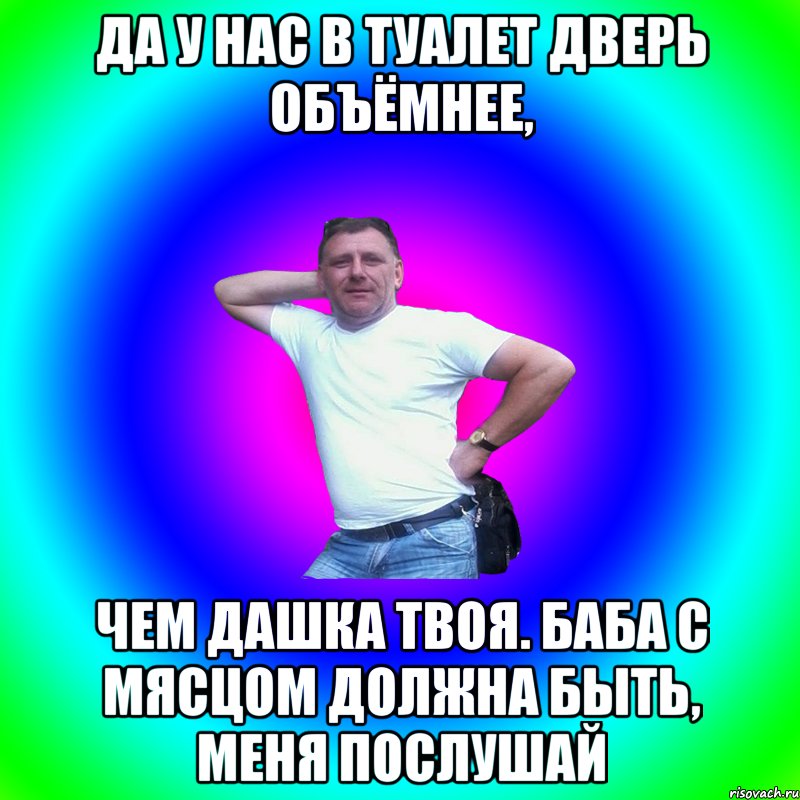 Да у нас в туалет дверь объёмнее, чем Дашка твоя. Баба с мясцом должна быть, меня послушай, Мем Артур Владимирович