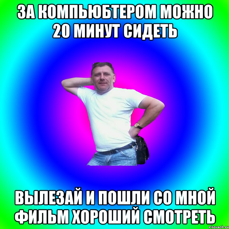 За компьюбтером можно 20 минут сидеть Вылезай и пошли со мной фильм хороший смотреть