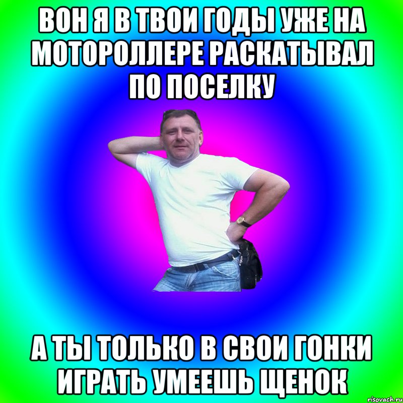 Вон я в твои годы уже на мотороллере раскатывал по поселку А ты только в свои гонки играть умеешь щенок