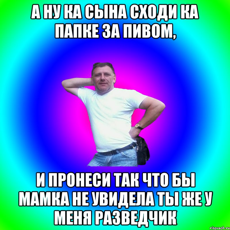 А ну ка сына сходи ка папке за пивом, и пронеси так что бы мамка не увидела ты же у меня разведчик