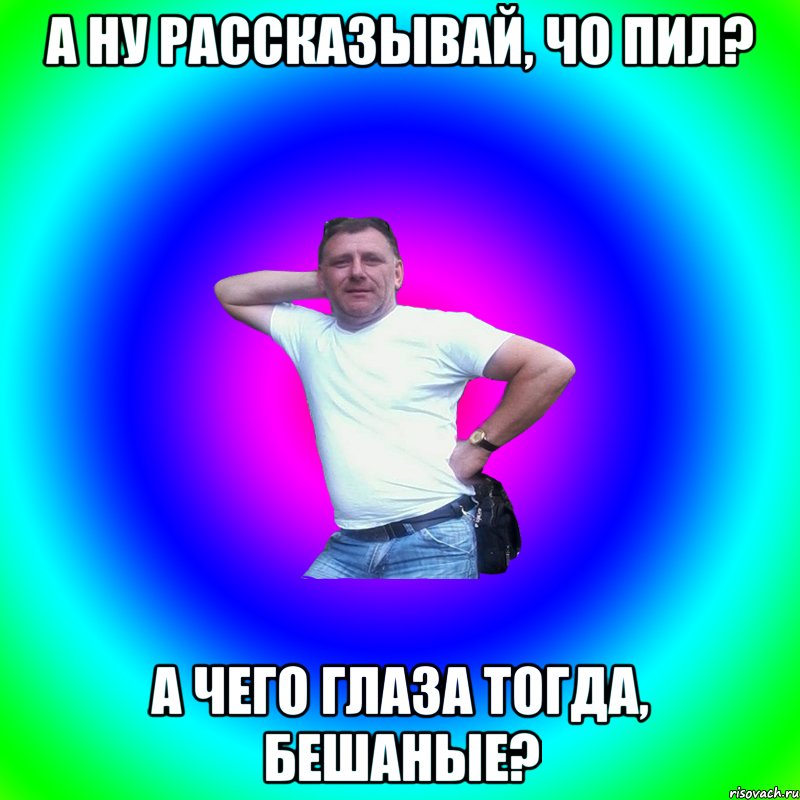 А ну рассказывай, чо пил? А чего глаза тогда, бешаные?