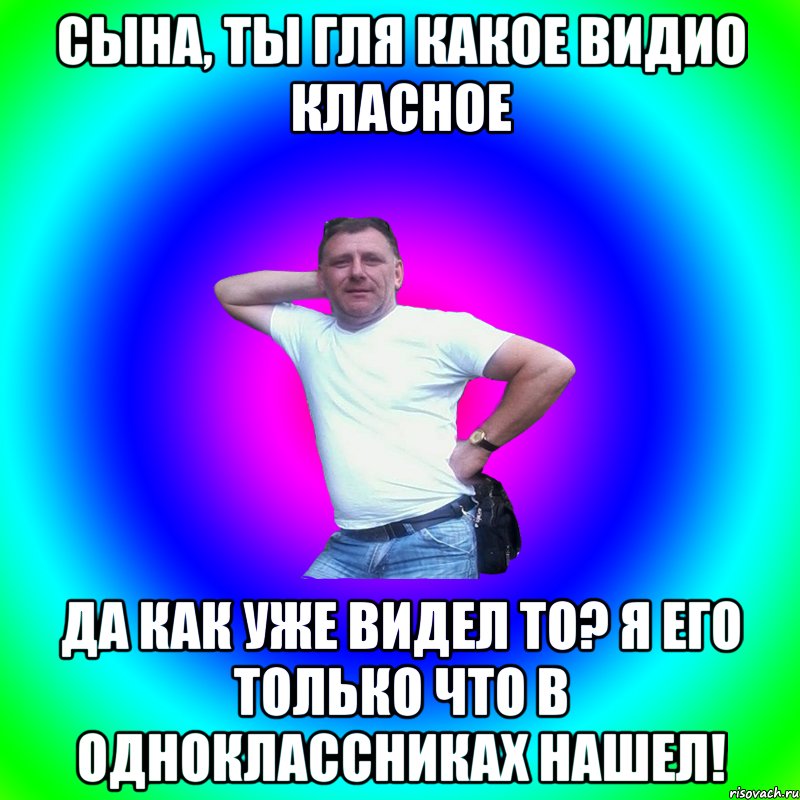 Сына, ты гля какое видио класное Да как уже видел то? Я его только что в одноклассниках нашел!