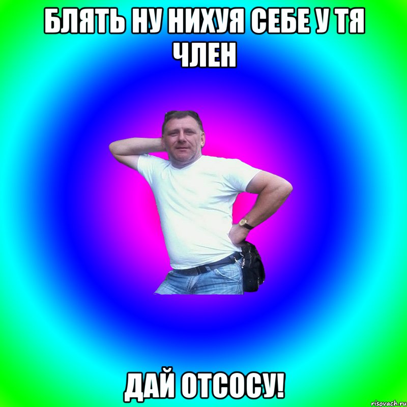 Блять ну нихуя себе у тя член Дай отсосу!