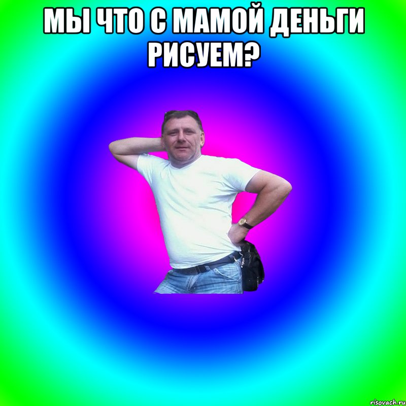 Мы что с мамой деньги рисуем? 