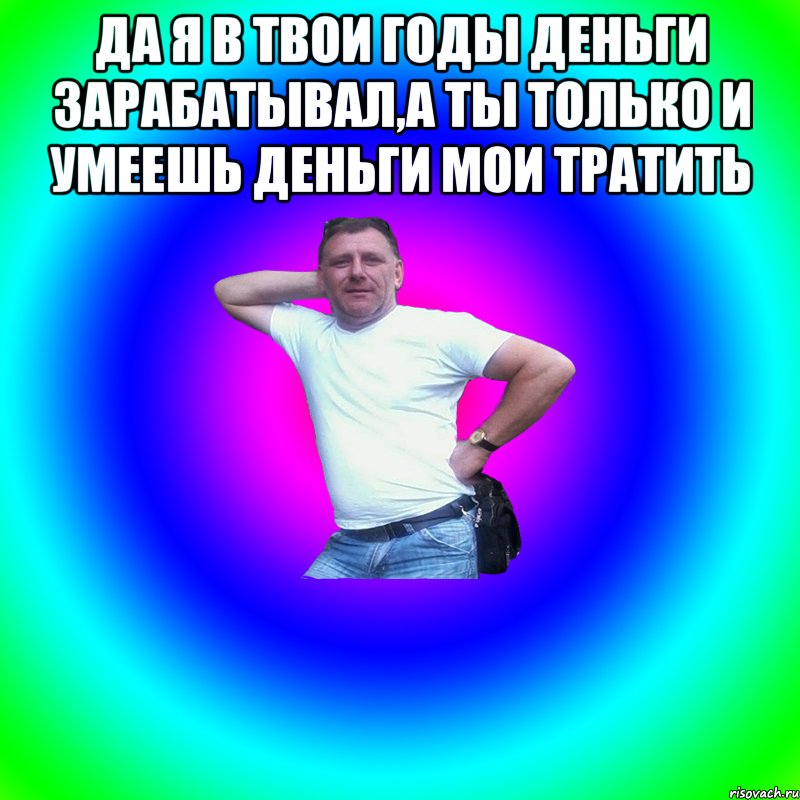 Да я в твои годы деньги зарабатывал,а ты только и умеешь деньги мои тратить , Мем Артур Владимирович