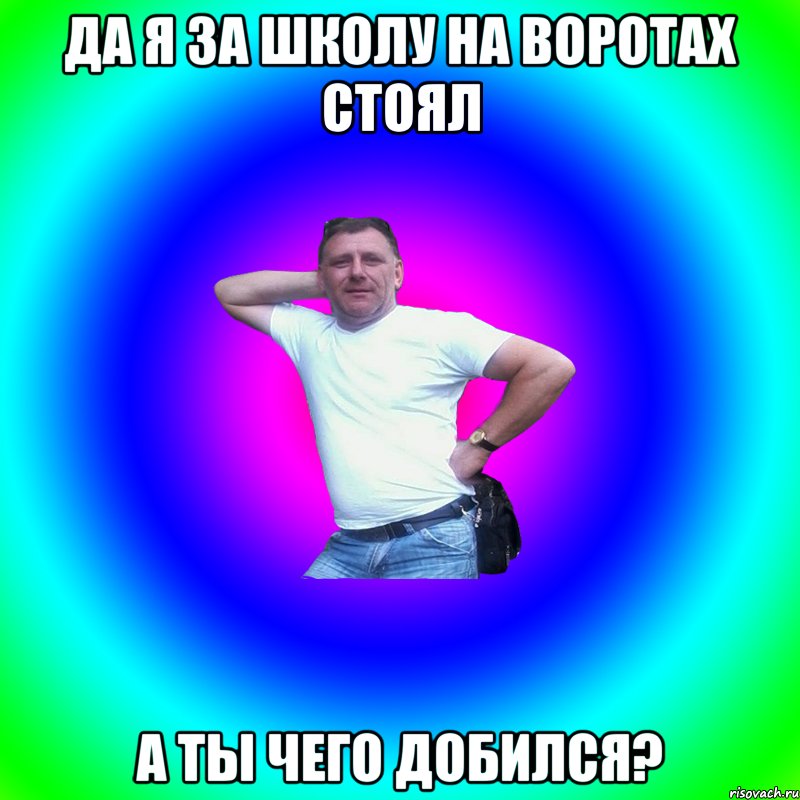 да я за школу на воротах стоял а ты чего добился?