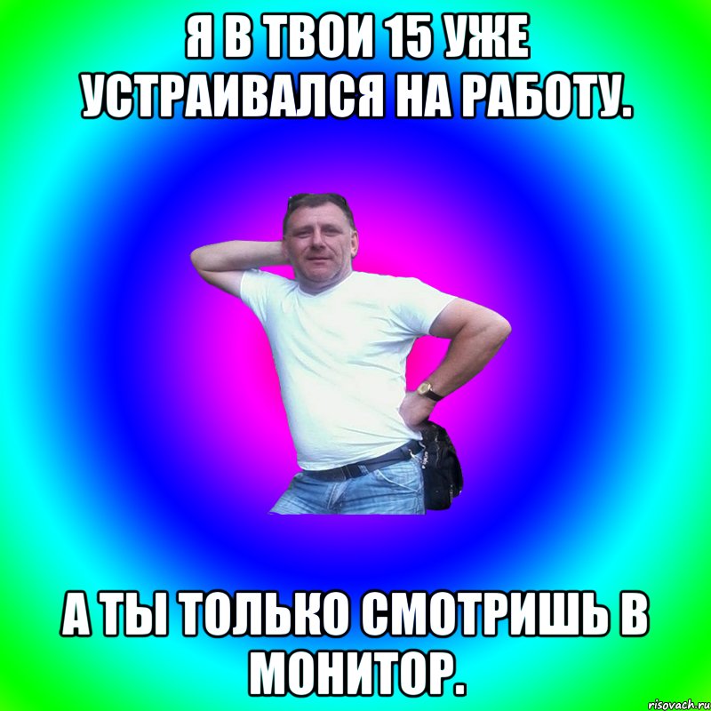 Я в твои 15 уже устраивался на работу. А ты только смотришь в монитор.