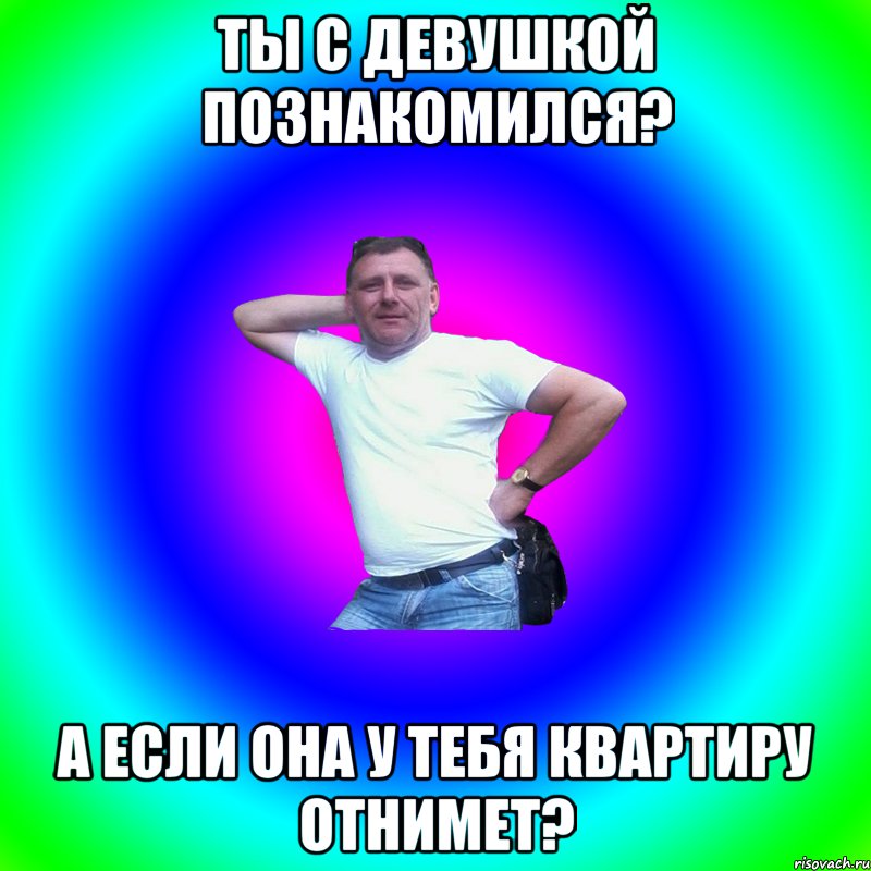 ТЫ С ДЕВУШКОЙ ПОЗНАКОМИЛСЯ? А ЕСЛИ ОНА У ТЕБЯ КВАРТИРУ ОТНИМЕТ?, Мем Артур Владимирович