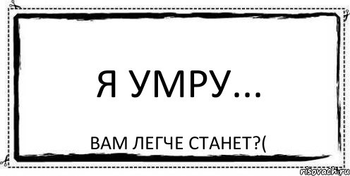 Я умру... Вам легче станет?(