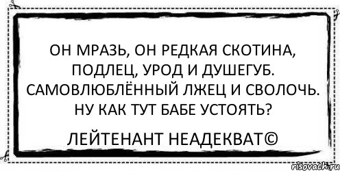 Он мразь, он редкая скотина, подлец, урод и душегуб. Самовлюблённый лжец и сволочь. Ну как тут бабе устоять? Лейтенант Неадекват©, Комикс Асоциальная антиреклама