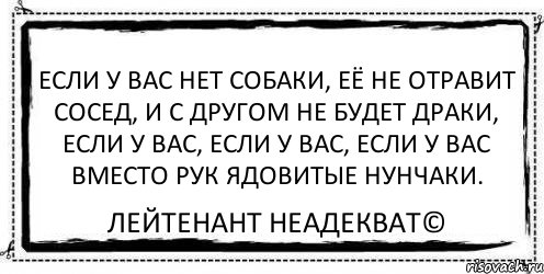 Если у вас нет собаки, Её не отравит сосед, И с другом не будет драки, Если у вас, если у вас, Если у вас вместо рук ядовитые нунчаки. Лейтенант Неадекват©, Комикс Асоциальная антиреклама