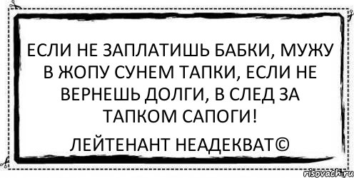 Если не заплатишь бабки, Мужу в жопу сунем тапки, Если не вернешь долги, В след за тапком сапоги! Лейтенант Неадекват©, Комикс Асоциальная антиреклама