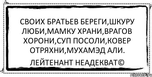 Своих братьев береги,шкуру люби,мамку храни,врагов хорони,суп посоли,ковер отряхни,мухамэд али. Лейтенант Неадекват©