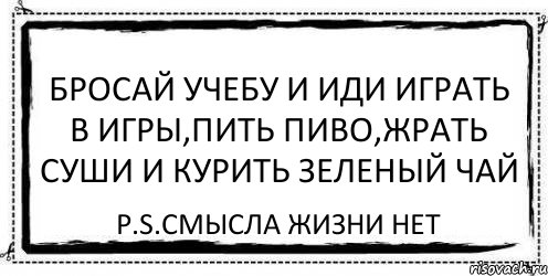 БРОСАЙ УЧЕБУ И ИДИ ИГРАТЬ В ИГРЫ,ПИТЬ ПИВО,ЖРАТЬ СУШИ И КУРИТЬ ЗЕЛЕНЫЙ ЧАЙ P.S.СМЫСЛА ЖИЗНИ НЕТ, Комикс Асоциальная антиреклама