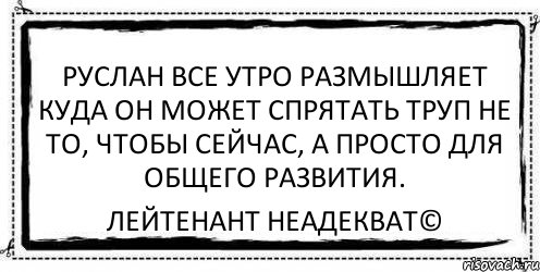 Руслан все утро размышляет Куда он может спрятать труп Не то, чтобы сейчас, а просто Для общего развития. Лейтенант Неадекват©, Комикс Асоциальная антиреклама