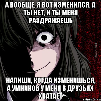 А вообще, я вот изменился. А ты нет, и ты меня раздражаешь Напиши, когда изменишься, а умников у меня в друзьях хватает, Мем bloodthirsty