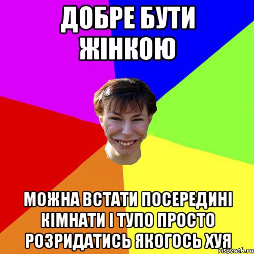 Добре бути жінкою можна встати посередині кімнати і тупо просто розридатись якогось хуя