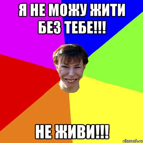 Я не можу жити без тебе!!! Не живи!!!