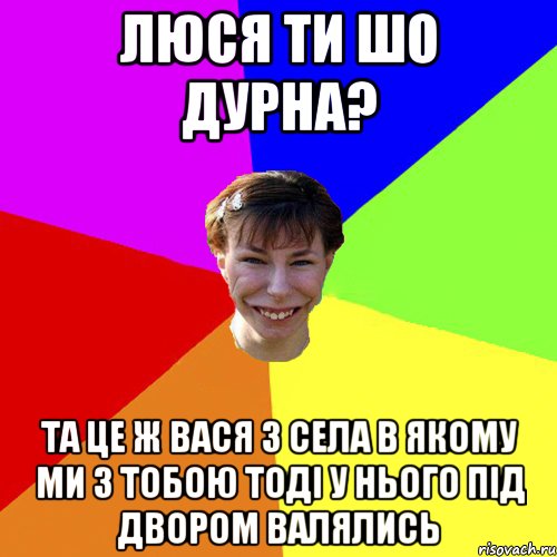 Люся ти шо дурна? та це ж Вася з села в якому ми з тобою тоді у нього під двором валялись