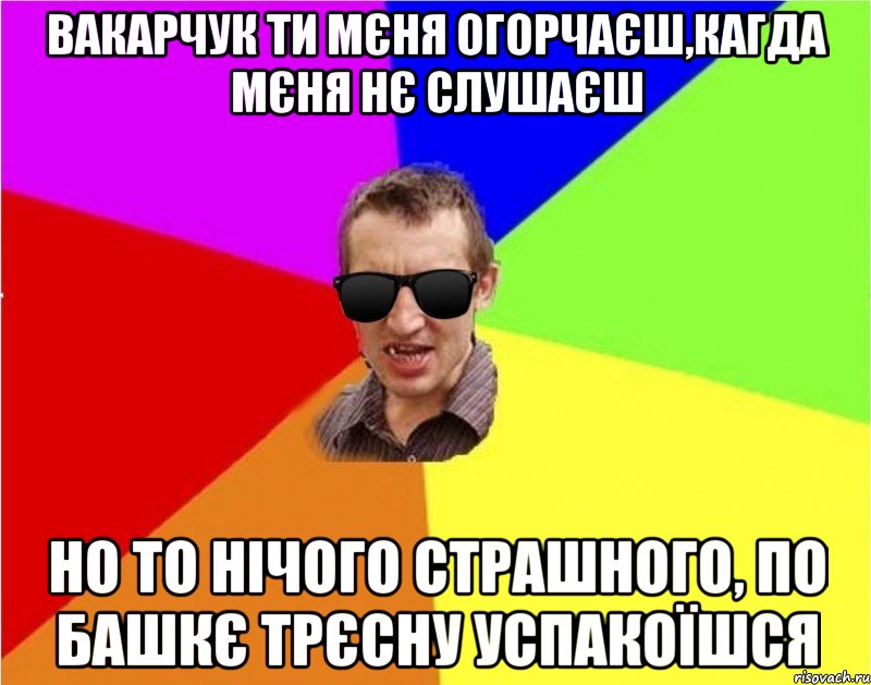 Вакарчук ти мєня огорчаєш,кагда мєня нє слушаєш но то нічого страшного, по башкє трєсну успакоїшся, Мем Чьоткий двiж