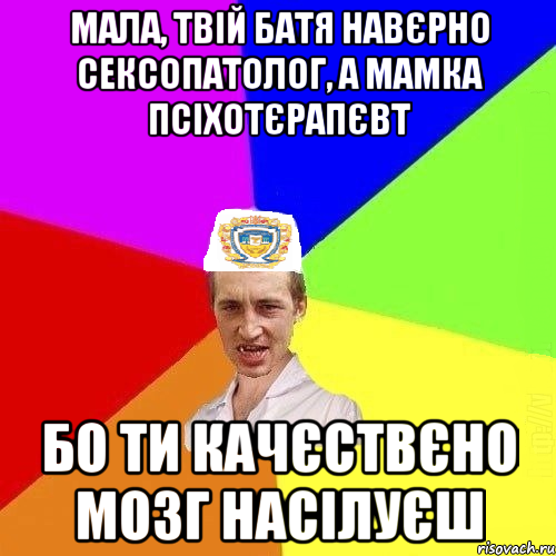 Мала, твій батя навєрно сексопатолог, а мамка псіхотєрапєвт бо ти качєствєно мозг насілуєш