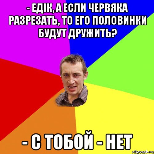 - Едік, а если червяка разрезать, то его половинки будут дружить? - С тобой - нет, Мем Чоткий паца