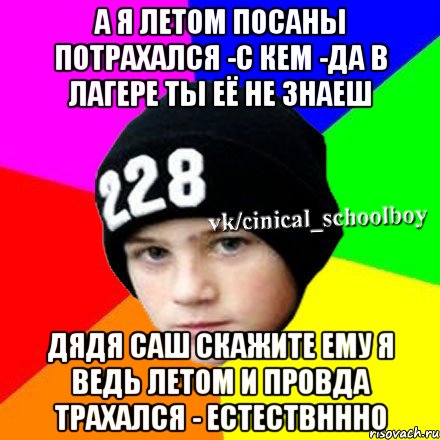 А Я летом посаны потрахался -с кем -да в лагере ты её не знаеш Дядя Саш скажите ему я ведь летом и провда трахался - естествннно, Мем  Циничный школьник 1