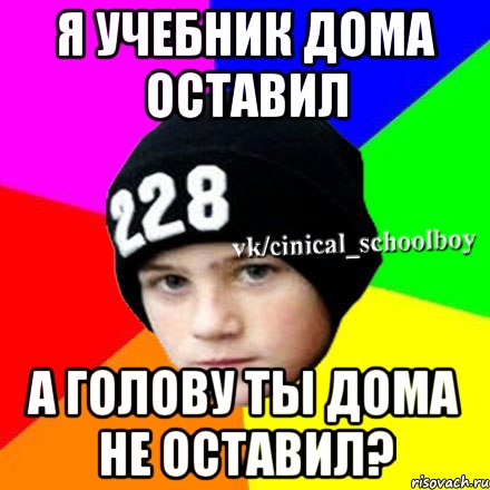 Я учебник дома оставил А голову ты дома не оставил?