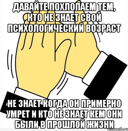 давайте похлопаем тем, кто не знает свой психологический возраст не знает когда он примерно умрет и кто не знает кем они были в прошлой жизни, Мем давайте похлопаем