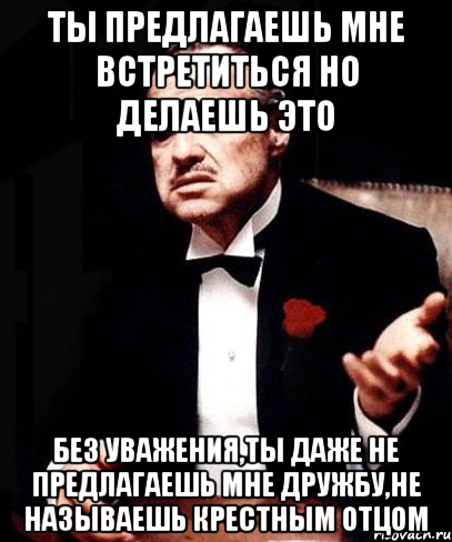 ты предлагаешь мне встретиться но делаешь это без уважения,ты даже не предлагаешь мне дружбу,не называешь крестным отцом, Мем ты делаешь это без уважения