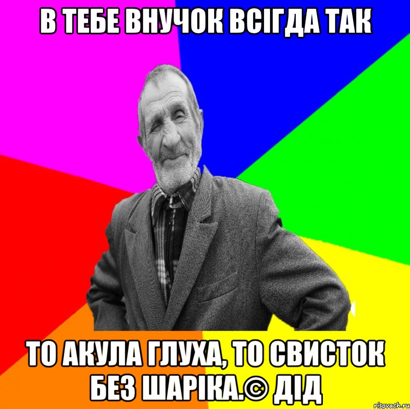 В тебе внучок всігда так то акула глуха, то свисток без шаріка.© Дід, Мем ДЕД