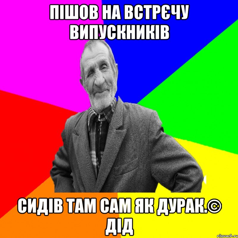 Пішов на встрєчу випускників Сидів там сам як дурак.© Дід