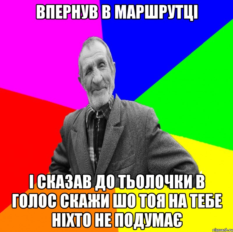 впернув в маршрутці і сказав до тьолочки в голос скажи шо тоя на тебе ніхто не подумає