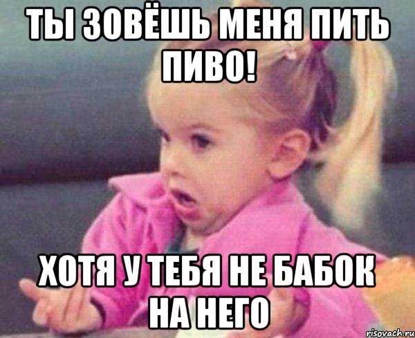 ты зовёшь меня пить пиво! Хотя у тебя не бабок на него, Мем  Ты говоришь (девочка возмущается)