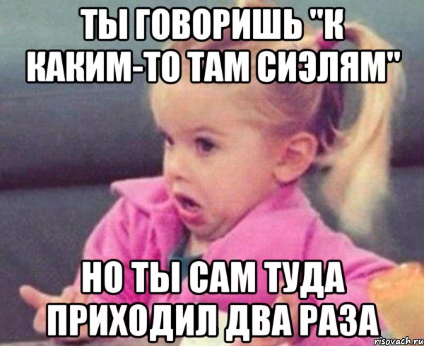 Ты говоришь "к каким-то там сиэлям" Но ты сам туда приходил два раза, Мем  Ты говоришь (девочка возмущается)