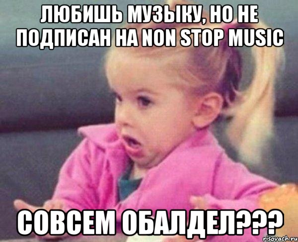 Любишь музыку, но не подписан на Non Stop Music Совсем обалдел???, Мем  Ты говоришь (девочка возмущается)