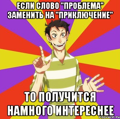 ЕСЛИ СЛОВО "ПРОБЛЕМА" ЗАМЕНИТЬ НА "ПРИКЛЮЧЕНИЕ" ТО ПОЛУЧИТСЯ НАМНОГО ИНТЕРЕСНЕЕ