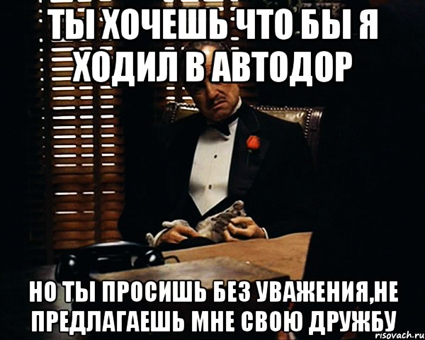 ты хочешь что бы я ходил в автодор но ты просишь без уважения,не предлагаешь мне свою дружбу, Мем Дон Вито Корлеоне