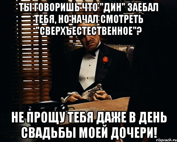 Ты говоришь что "ДИН" заебал тебя, но начал смотреть "Сверхъестественное"? Не прощу тебя даже в день свадьбы моей дочери!