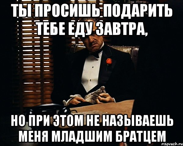 ты просишь подарить тебе еду завтра, но при этом не называешь меня младшим братцем, Мем Дон Вито Корлеоне