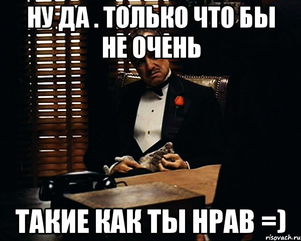 Ну да . Только что бы не очень Такие как ты нрав =), Мем Дон Вито Корлеоне