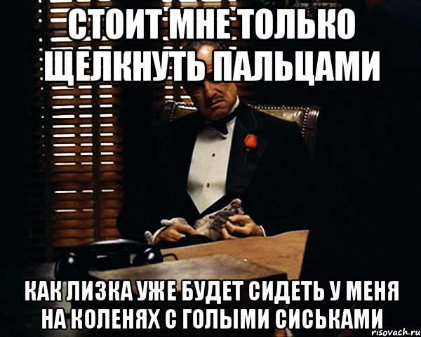 Стоит мне только щелкнуть пальцами Как Лизка уже будет сидеть у меня на коленях с голыми сиськами, Мем Дон Вито Корлеоне