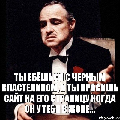 Ты ебёшься с Черным Властелином, и ты просишь сайт на его страницу когда он у тебя в жопе...