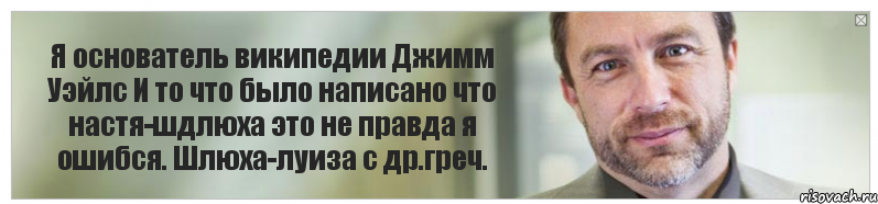 Я основатель википедии Джимм Уэйлс И то что было написано что настя-шдлюха это не правда я ошибся. Шлюха-луиза с др.греч., Комикс Джимми