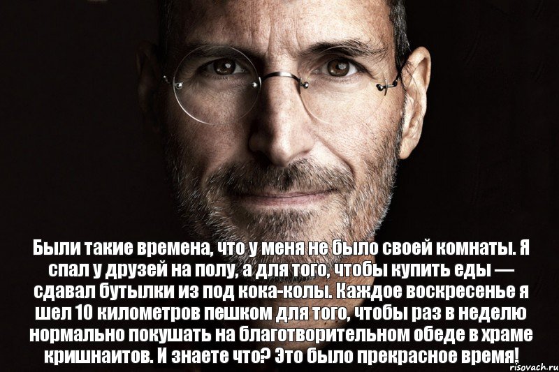 Были такие времена, что у меня не было своей комнаты. Я спал у друзей на полу, а для того, чтобы купить еды — сдавал бутылки из под кока-колы. Каждое воскресенье я шел 10 километров пешком для того, чтобы раз в неделю нормально покушать на благотворительном обеде в храме кришнаитов. И знаете что? Это было прекрасное время!