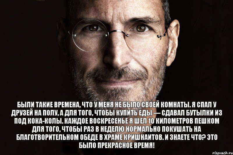 Были такие времена, что у меня не было своей комнаты. Я спал у друзей на полу, а для того, чтобы купить еды — сдавал бутылки из под кока-колы. Каждое воскресенье я шел 10 километров пешком для того, чтобы раз в неделю нормально покушать на благотворительном обеде в храме кришнаитов. И знаете что? Это было прекрасное время!