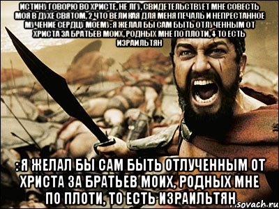 Истину говорю во Христе, не лгу, свидетельствует мне совесть моя в Духе Святом, 2 что великая для меня печаль и непрестанное мучение сердцу моему: я желал бы сам быть отлученным от Христа за братьев моих, родных мне по плоти, 4 то есть Израильтян : я желал бы сам быть отлученным от Христа за братьев моих, родных мне по плоти, то есть Израильтян, Мем Это Спарта